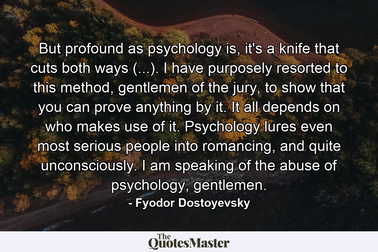 But profound as psychology is, it's a knife that cuts both ways (...). I have purposely resorted to this method, gentlemen of the jury, to show that you can prove anything by it. It all depends on who makes use of it. Psychology lures even most serious people into romancing, and quite unconsciously. I am speaking of the abuse of psychology, gentlemen. - Quote by Fyodor Dostoyevsky