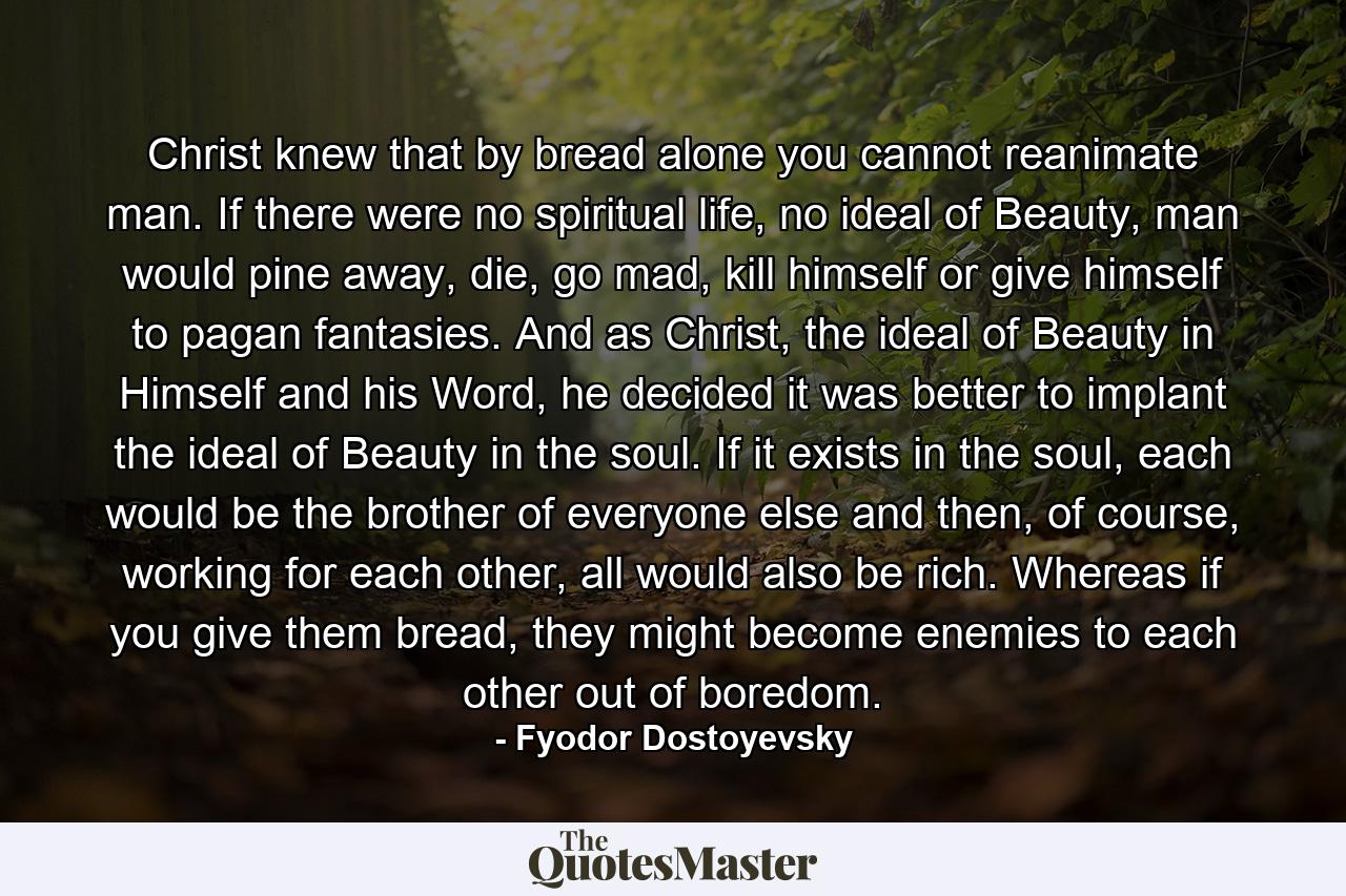 Christ knew that by bread alone you cannot reanimate man. If there were no spiritual life, no ideal of Beauty, man would pine away, die, go mad, kill himself or give himself to pagan fantasies. And as Christ, the ideal of Beauty in Himself and his Word, he decided it was better to implant the ideal of Beauty in the soul. If it exists in the soul, each would be the brother of everyone else and then, of course, working for each other, all would also be rich. Whereas if you give them bread, they might become enemies to each other out of boredom. - Quote by Fyodor Dostoyevsky