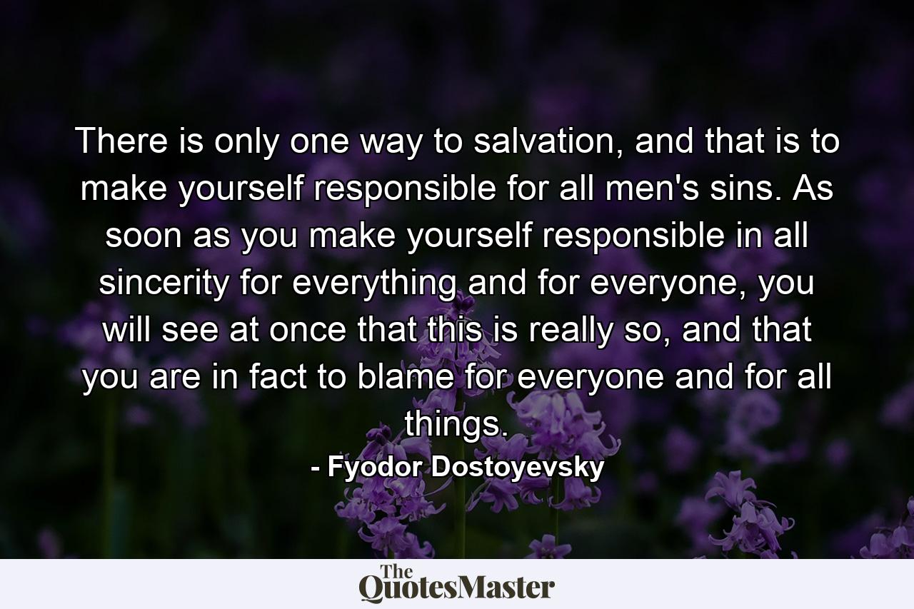 There is only one way to salvation, and that is to make yourself responsible for all men's sins. As soon as you make yourself responsible in all sincerity for everything and for everyone, you will see at once that this is really so, and that you are in fact to blame for everyone and for all things. - Quote by Fyodor Dostoyevsky