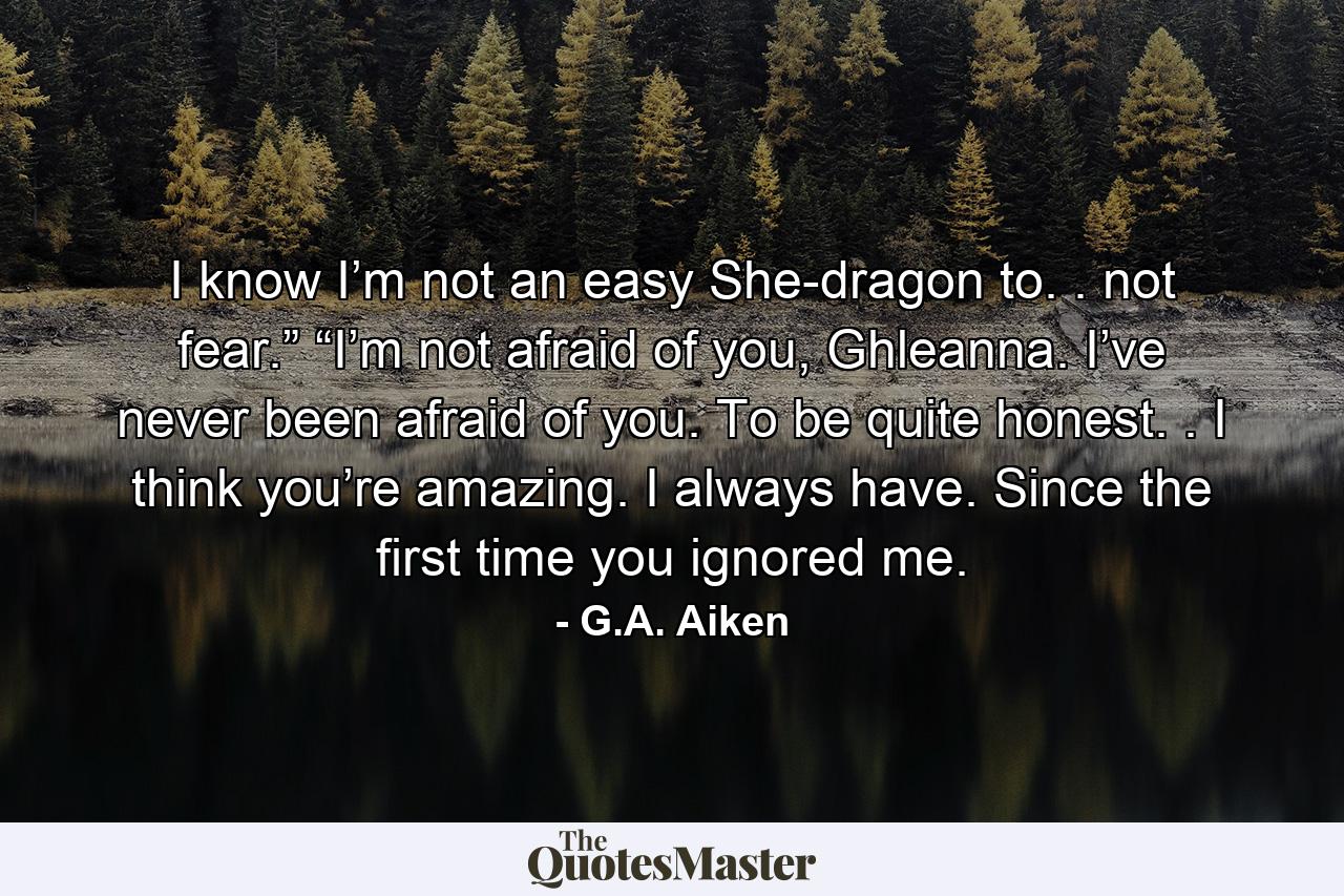 I know I’m not an easy She-dragon to. . not fear.” “I’m not afraid of you, Ghleanna. I’ve never been afraid of you. To be quite honest. . I think you’re amazing. I always have. Since the first time you ignored me. - Quote by G.A. Aiken