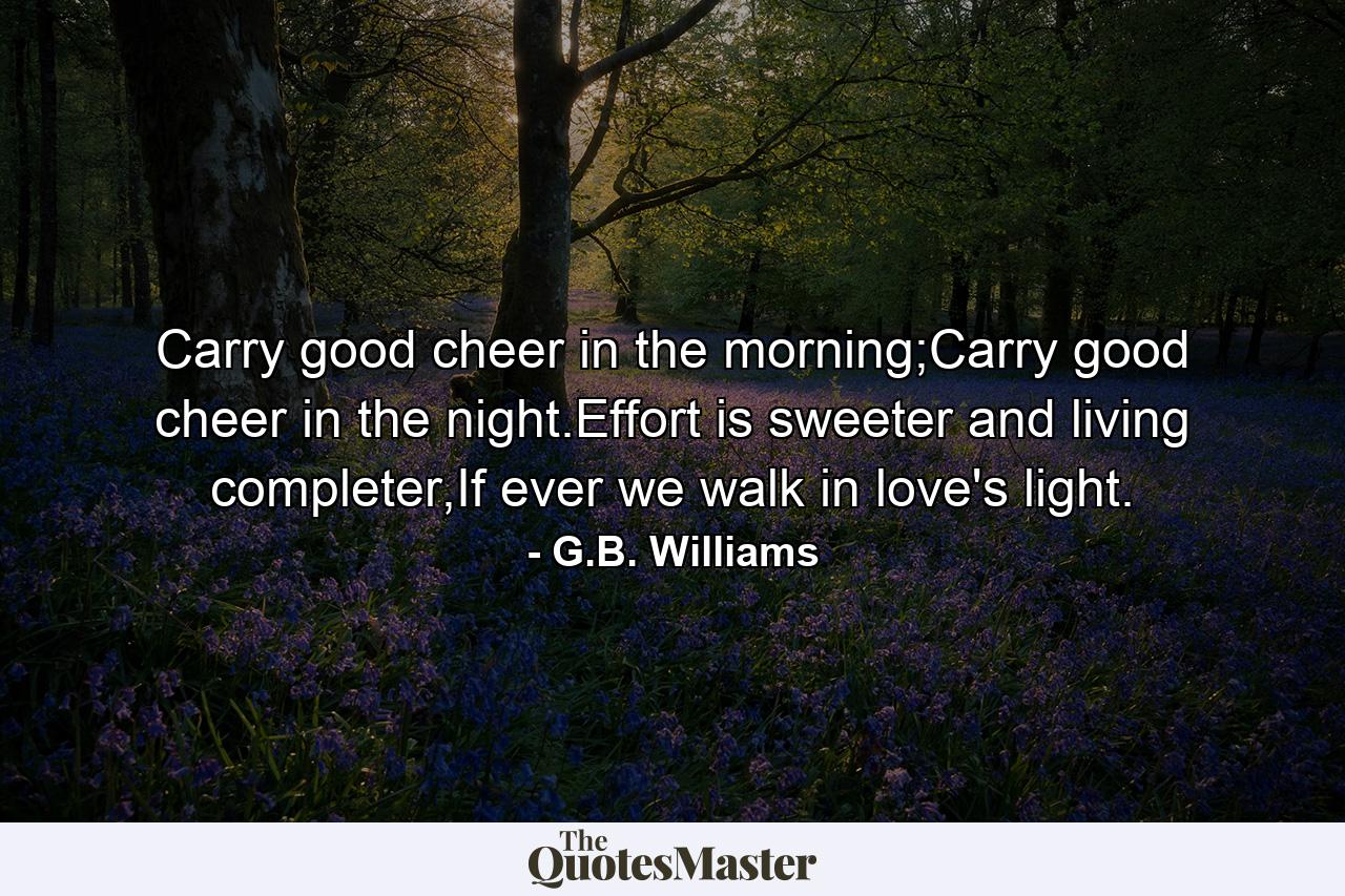 Carry good cheer in the morning;Carry good cheer in the night.Effort is sweeter and living completer,If ever we walk in love's light. - Quote by G.B. Williams