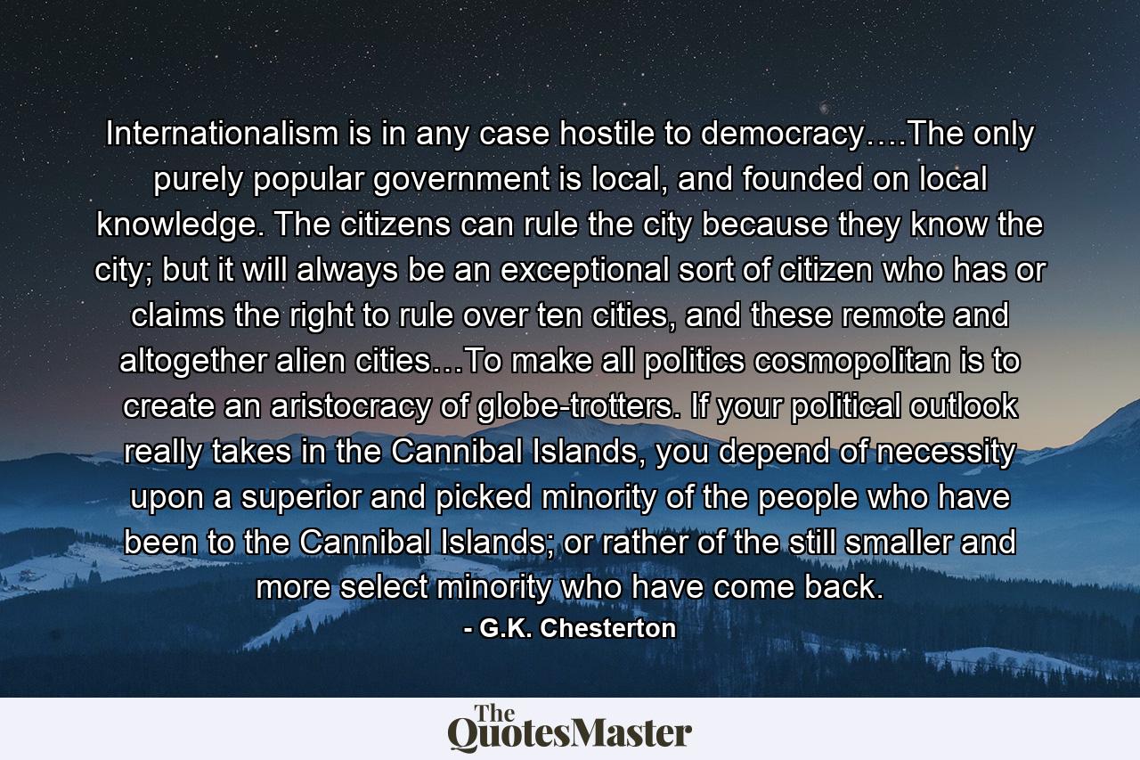 Internationalism is in any case hostile to democracy….The only purely popular government is local, and founded on local knowledge. The citizens can rule the city because they know the city; but it will always be an exceptional sort of citizen who has or claims the right to rule over ten cities, and these remote and altogether alien cities…To make all politics cosmopolitan is to create an aristocracy of globe-trotters. If your political outlook really takes in the Cannibal Islands, you depend of necessity upon a superior and picked minority of the people who have been to the Cannibal Islands; or rather of the still smaller and more select minority who have come back. - Quote by G.K. Chesterton