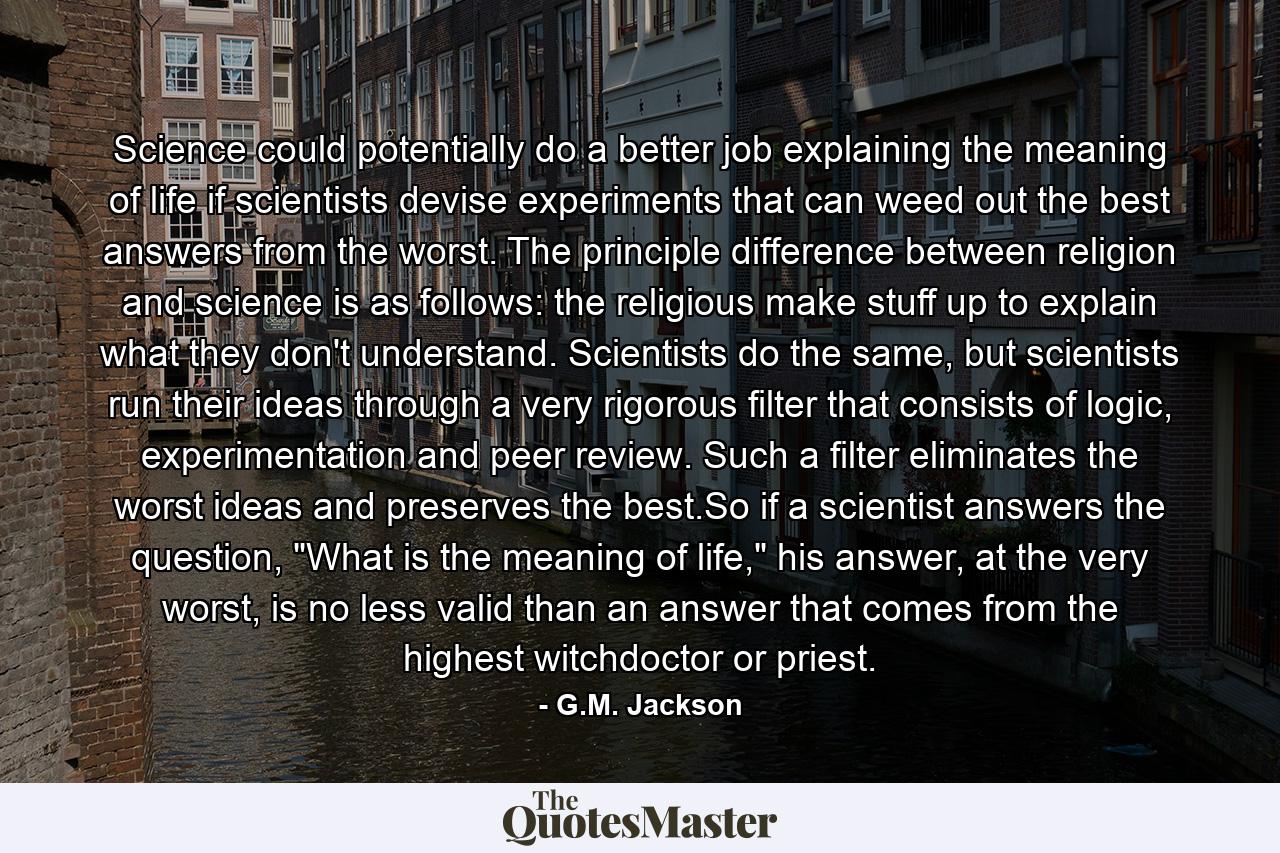 Science could potentially do a better job explaining the meaning of life if scientists devise experiments that can weed out the best answers from the worst. The principle difference between religion and science is as follows: the religious make stuff up to explain what they don't understand. Scientists do the same, but scientists run their ideas through a very rigorous filter that consists of logic, experimentation and peer review. Such a filter eliminates the worst ideas and preserves the best.So if a scientist answers the question, 