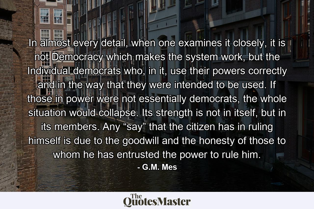 In almost every detail, when one examines it closely, it is not Democracy which makes the system work, but the Individual democrats who, in it, use their powers correctly and in the way that they were intended to be used. If those in power were not essentially democrats, the whole situation would collapse. Its strength is not in itself, but in its members. Any “say” that the citizen has in ruling himself is due to the goodwill and the honesty of those to whom he has entrusted the power to rule him. - Quote by G.M. Mes