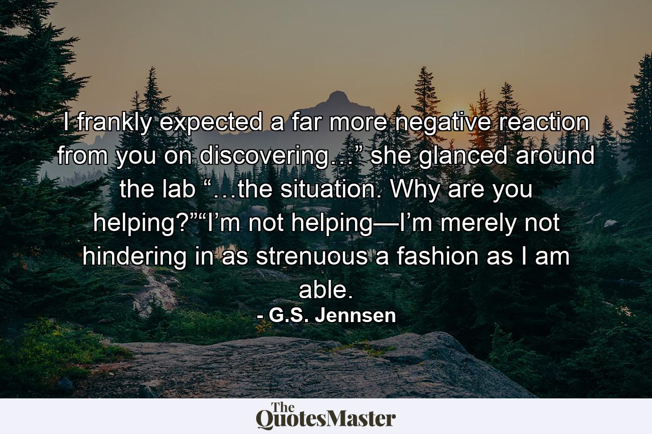 I frankly expected a far more negative reaction from you on discovering…” she glanced around the lab “…the situation. Why are you helping?”“I’m not helping—I’m merely not hindering in as strenuous a fashion as I am able. - Quote by G.S. Jennsen