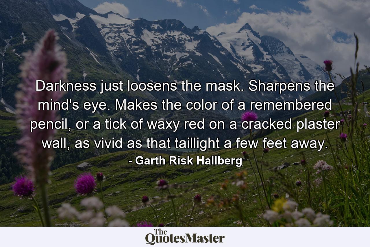 Darkness just loosens the mask. Sharpens the mind's eye. Makes the color of a remembered pencil, or a tick of waxy red on a cracked plaster wall, as vivid as that taillight a few feet away. - Quote by Garth Risk Hallberg