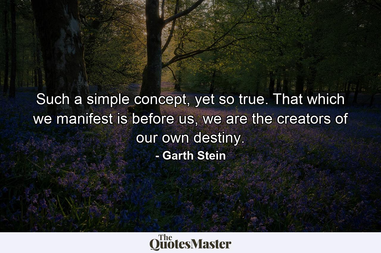 Such a simple concept, yet so true. That which we manifest is before us, we are the creators of our own destiny. - Quote by Garth Stein