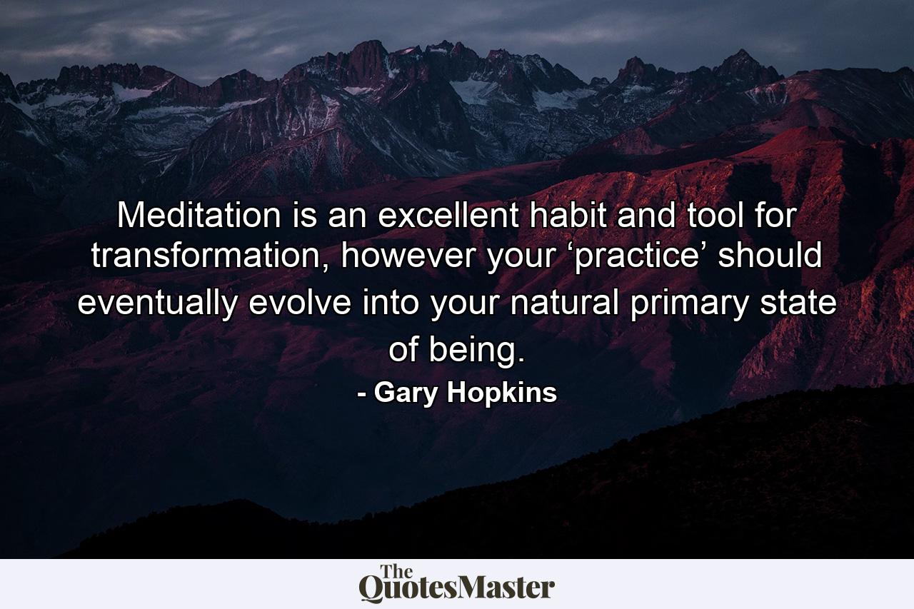 Meditation is an excellent habit and tool for transformation, however your ‘practice’ should eventually evolve into your natural primary state of being. - Quote by Gary Hopkins