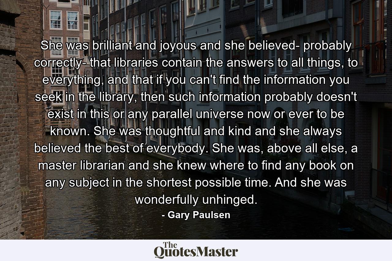 She was brilliant and joyous and she believed- probably correctly- that libraries contain the answers to all things, to everything, and that if you can't find the information you seek in the library, then such information probably doesn't exist in this or any parallel universe now or ever to be known. She was thoughtful and kind and she always believed the best of everybody. She was, above all else, a master librarian and she knew where to find any book on any subject in the shortest possible time. And she was wonderfully unhinged. - Quote by Gary Paulsen