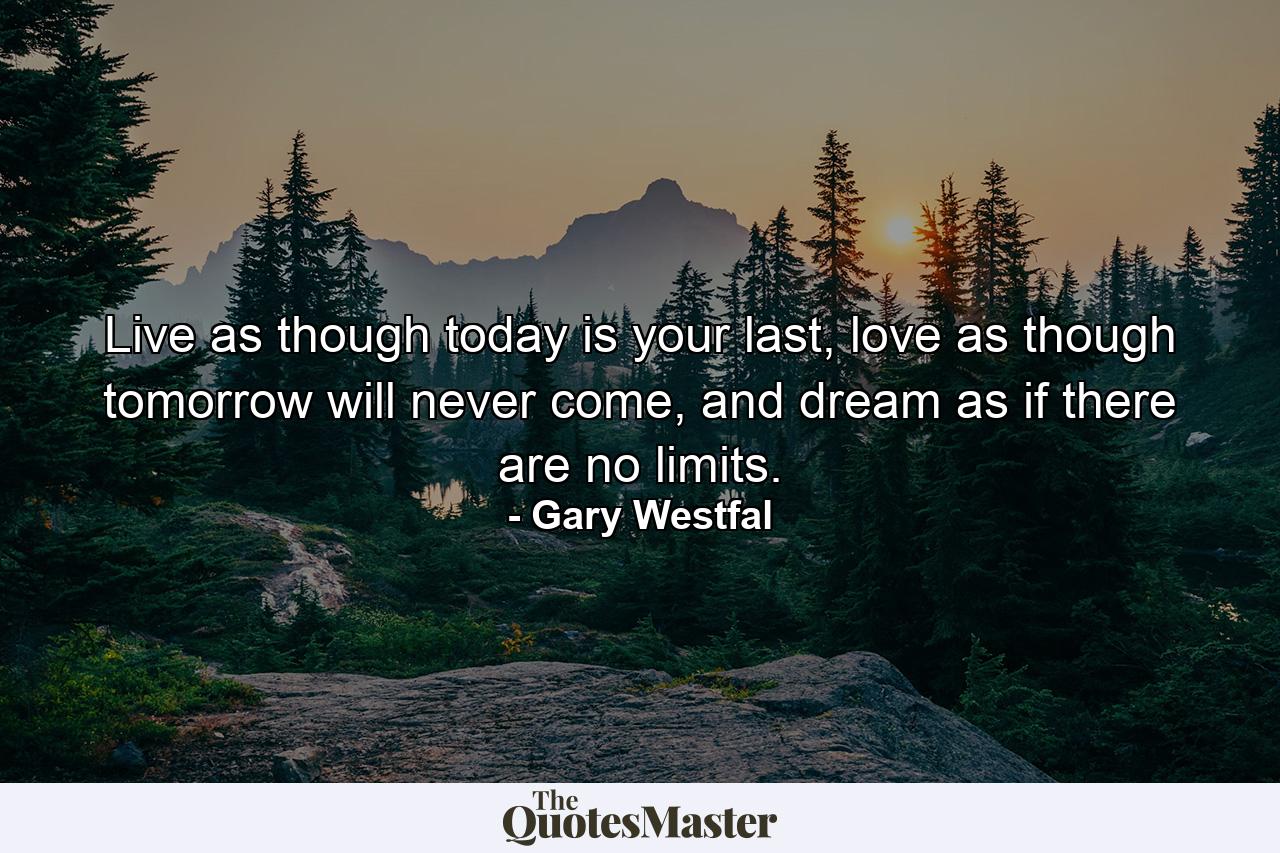 Live as though today is your last, love as though tomorrow will never come, and dream as if there are no limits. - Quote by Gary Westfal