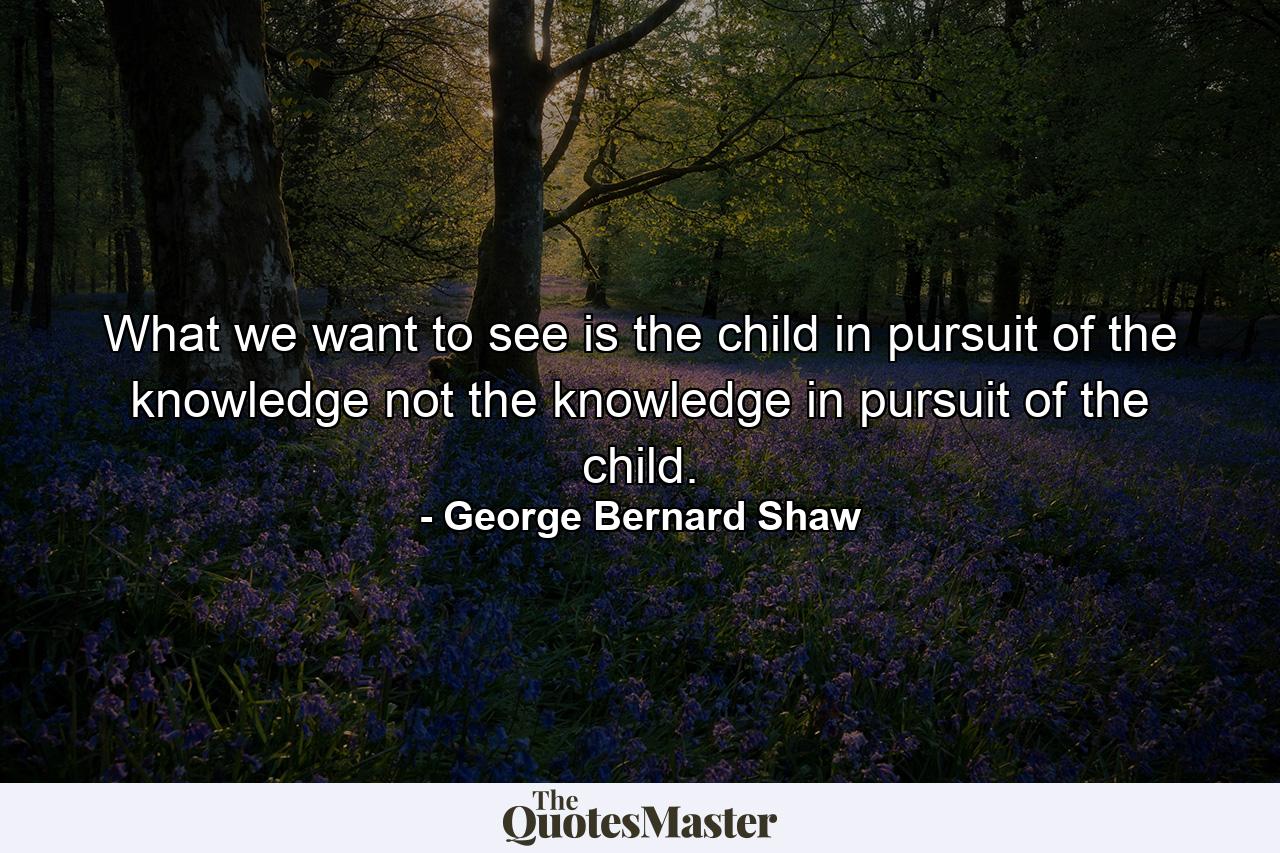 What we want to see is the child in pursuit of the knowledge not the knowledge in pursuit of the child. - Quote by George Bernard Shaw