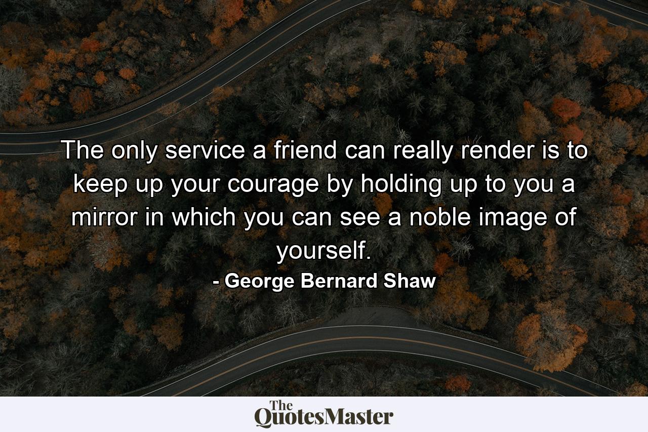 The only service a friend can really render is to keep up your courage by holding up to you a mirror in which you can see a noble image of yourself. - Quote by George Bernard Shaw