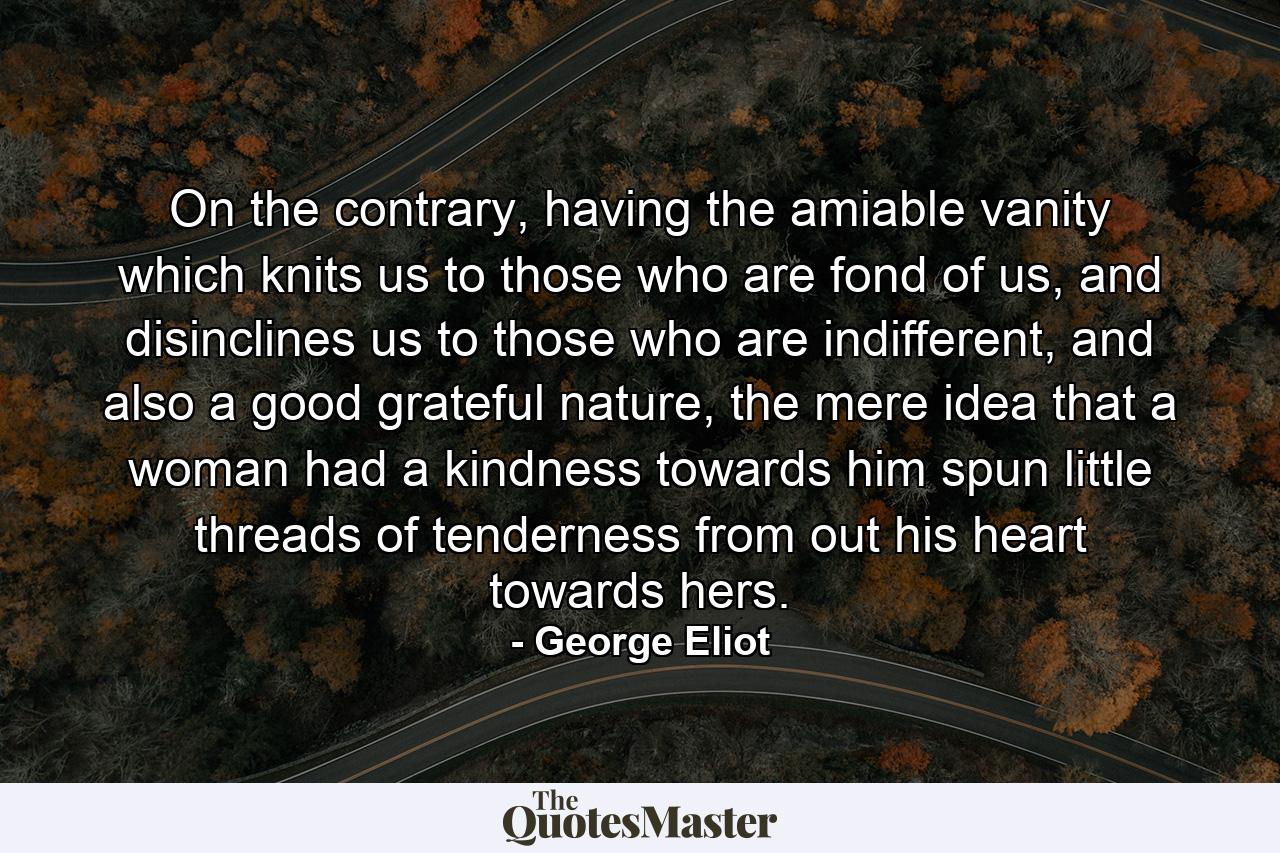 On the contrary, having the amiable vanity which knits us to those who are fond of us, and disinclines us to those who are indifferent, and also a good grateful nature, the mere idea that a woman had a kindness towards him spun little threads of tenderness from out his heart towards hers. - Quote by George Eliot