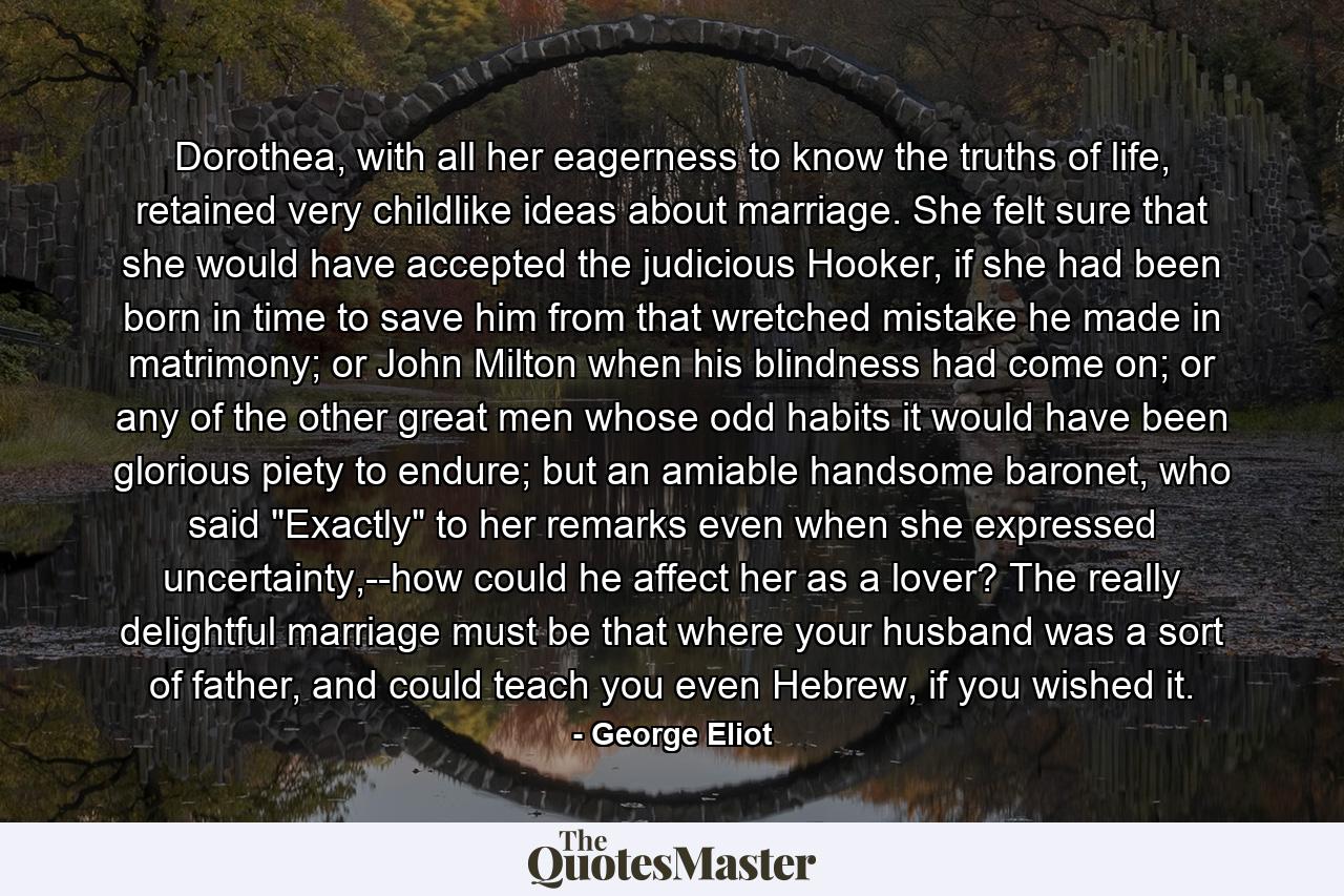 Dorothea, with all her eagerness to know the truths of life, retained very childlike ideas about marriage. She felt sure that she would have accepted the judicious Hooker, if she had been born in time to save him from that wretched mistake he made in matrimony; or John Milton when his blindness had come on; or any of the other great men whose odd habits it would have been glorious piety to endure; but an amiable handsome baronet, who said 