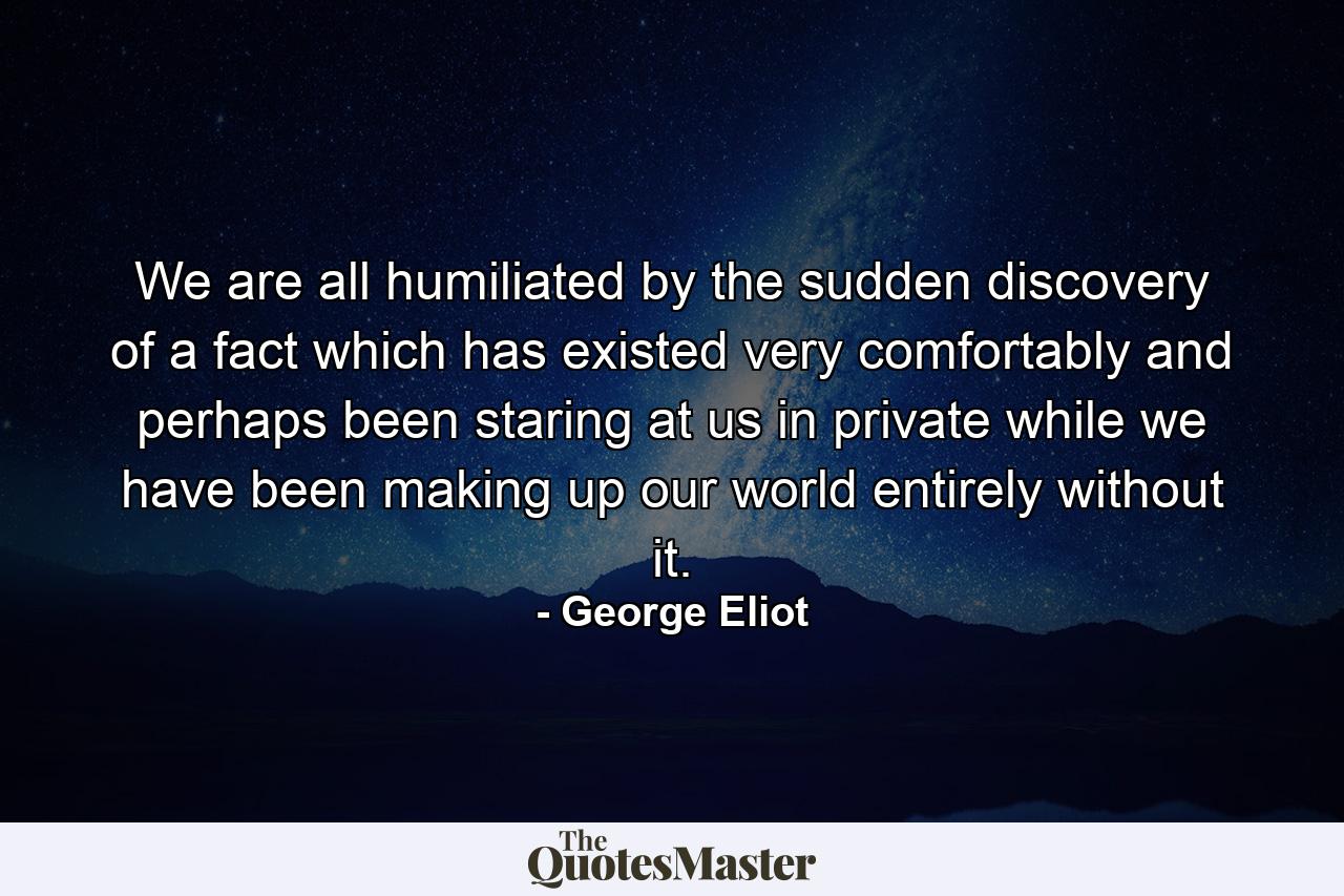 We are all humiliated by the sudden discovery of a fact which has existed very comfortably and perhaps been staring at us in private while we have been making up our world entirely without it. - Quote by George Eliot