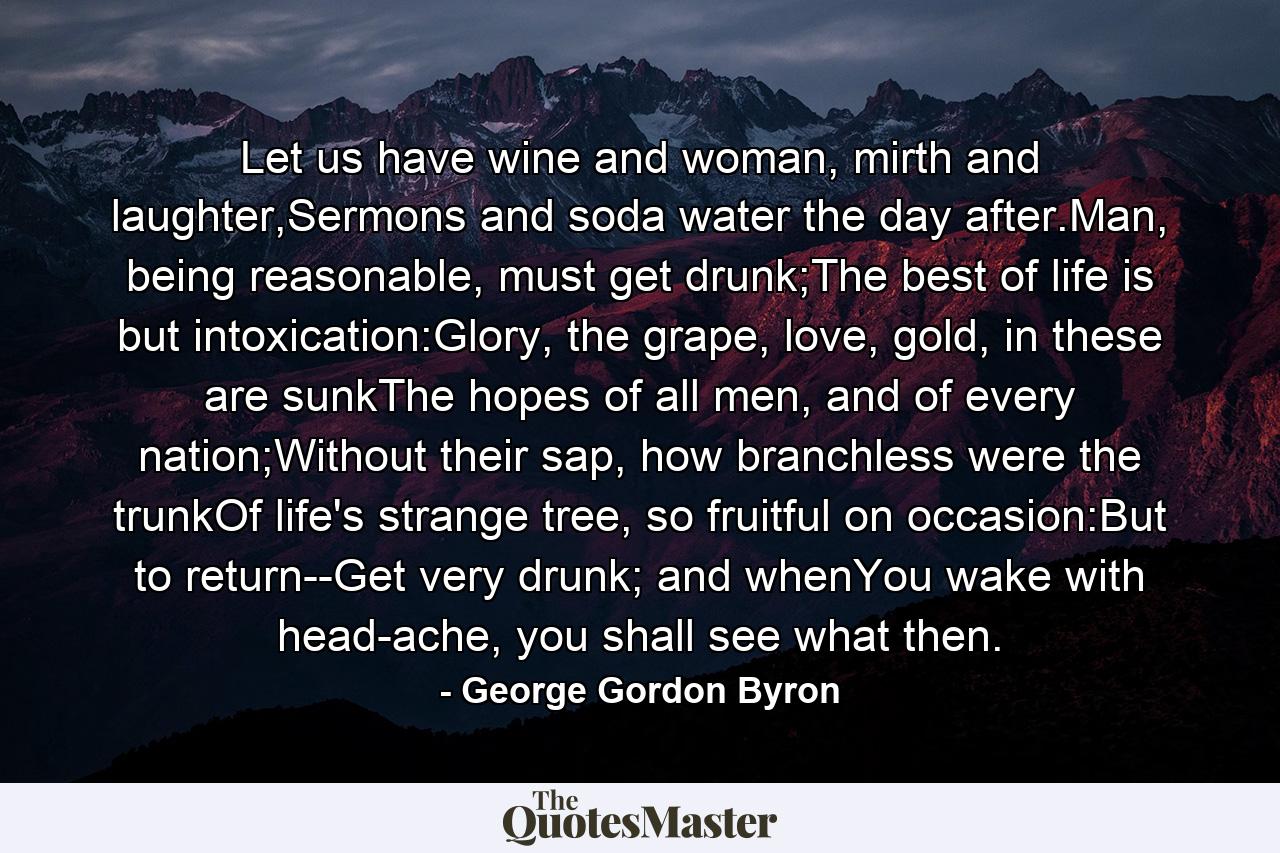 Let us have wine and woman, mirth and laughter,Sermons and soda water the day after.Man, being reasonable, must get drunk;The best of life is but intoxication:Glory, the grape, love, gold, in these are sunkThe hopes of all men, and of every nation;Without their sap, how branchless were the trunkOf life's strange tree, so fruitful on occasion:But to return--Get very drunk; and whenYou wake with head-ache, you shall see what then. - Quote by George Gordon Byron