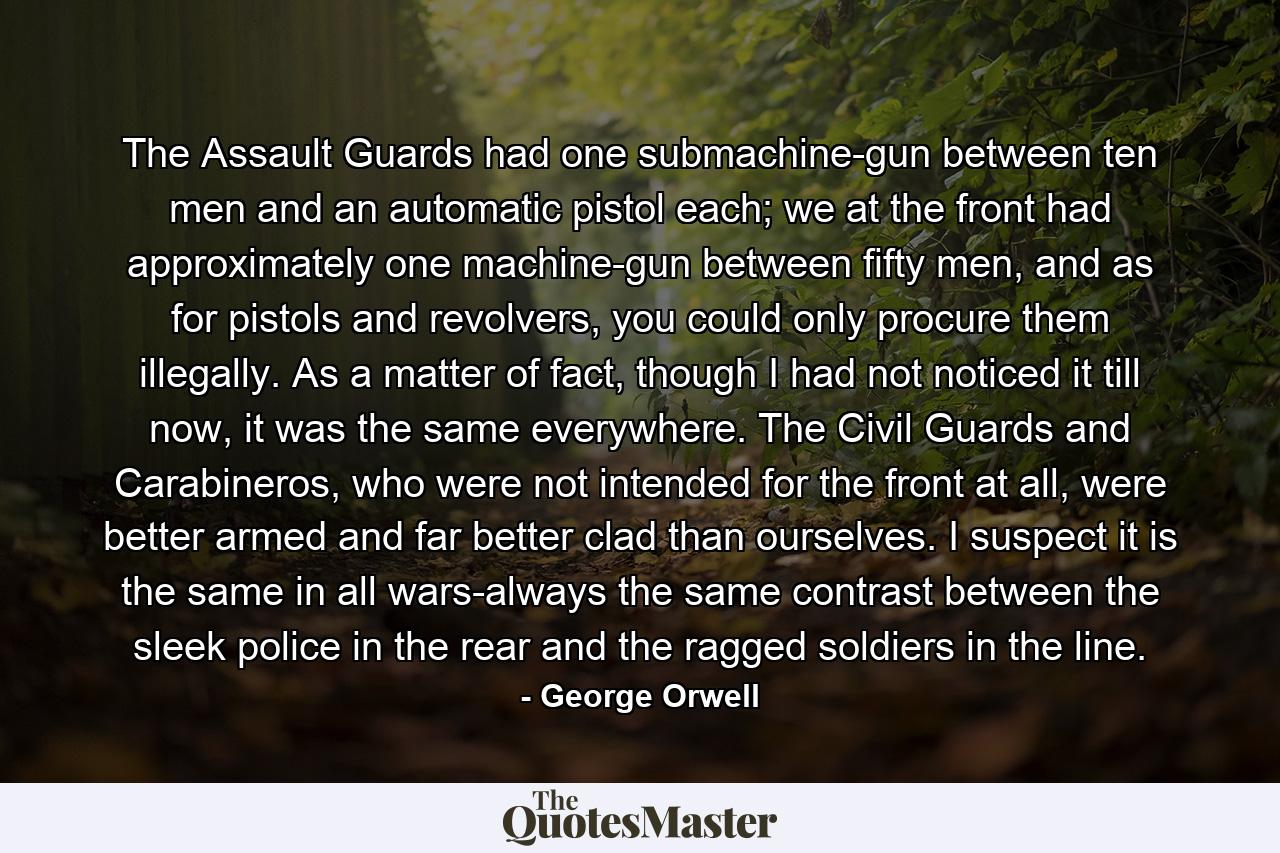 The Assault Guards had one submachine-gun between ten men and an automatic pistol each; we at the front had approximately one machine-gun between fifty men, and as for pistols and revolvers, you could only procure them illegally. As a matter of fact, though I had not noticed it till now, it was the same everywhere. The Civil Guards and Carabineros, who were not intended for the front at all, were better armed and far better clad than ourselves. I suspect it is the same in all wars-always the same contrast between the sleek police in the rear and the ragged soldiers in the line. - Quote by George Orwell