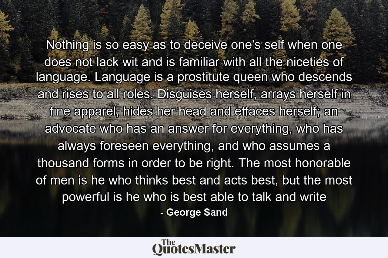 Nothing is so easy as to deceive one’s self when one does not lack wit and is familiar with all the niceties of language. Language is a prostitute queen who descends and rises to all roles. Disguises herself, arrays herself in fine apparel, hides her head and effaces herself; an advocate who has an answer for everything, who has always foreseen everything, and who assumes a thousand forms in order to be right. The most honorable of men is he who thinks best and acts best, but the most powerful is he who is best able to talk and write - Quote by George Sand