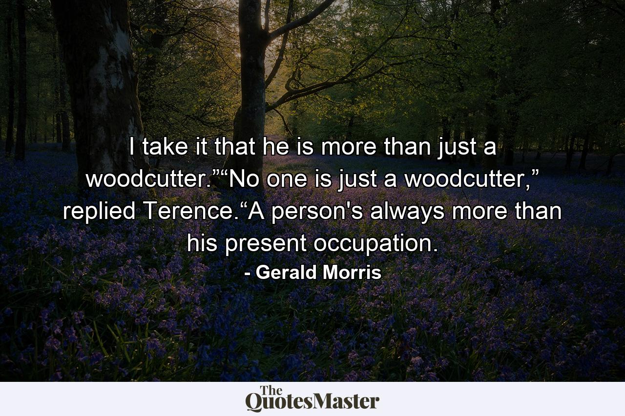 I take it that he is more than just a woodcutter.”“No one is just a woodcutter,” replied Terence.“A person's always more than his present occupation. - Quote by Gerald Morris