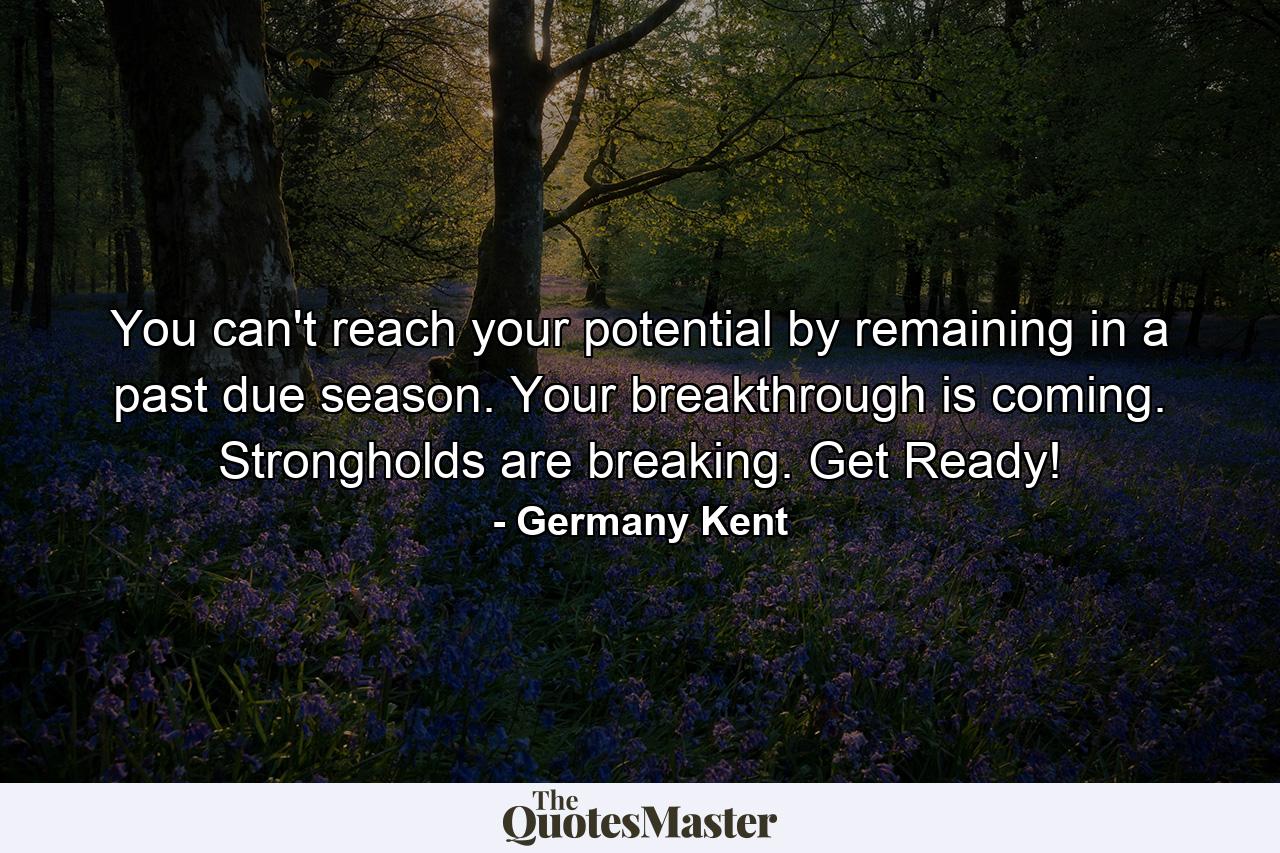 You can't reach your potential by remaining in a past due season. Your breakthrough is coming. Strongholds are breaking. Get Ready! - Quote by Germany Kent