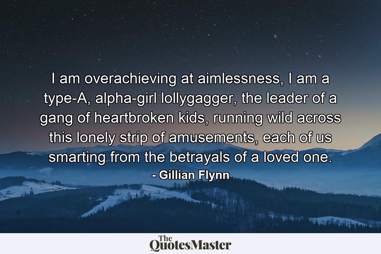 I am overachieving at aimlessness, I am a type-A, alpha-girl lollygagger, the leader of a gang of heartbroken kids, running wild across this lonely strip of amusements, each of us smarting from the betrayals of a loved one. - Quote by Gillian Flynn