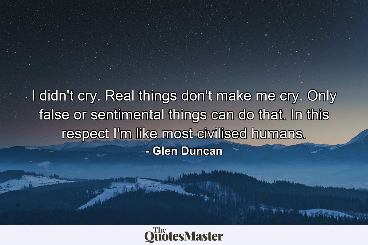 I didn't cry. Real things don't make me cry. Only false or sentimental things can do that. In this respect I'm like most civilised humans. - Quote by Glen Duncan