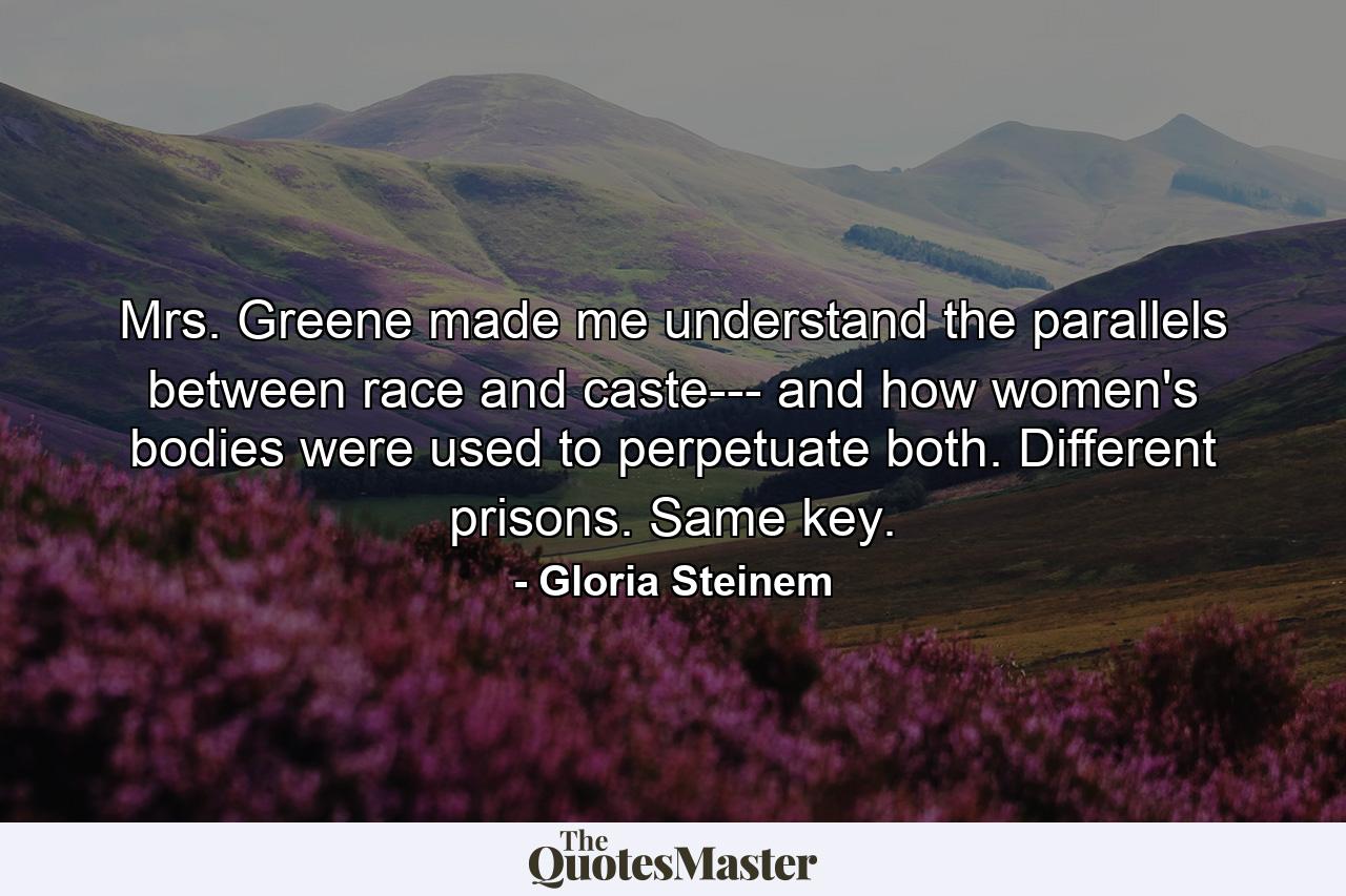 Mrs. Greene made me understand the parallels between race and caste--- and how women's bodies were used to perpetuate both. Different prisons. Same key. - Quote by Gloria Steinem