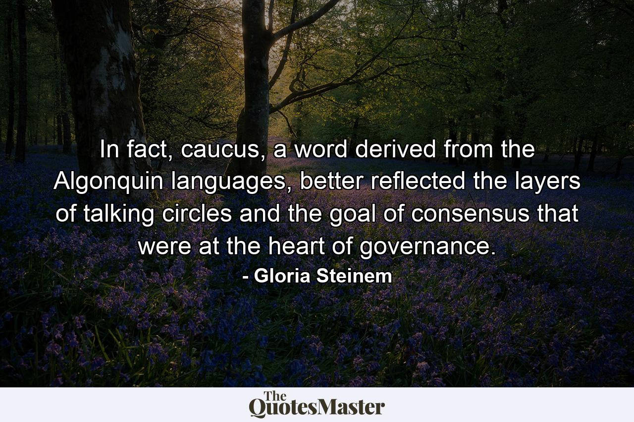 In fact, caucus, a word derived from the Algonquin languages, better reflected the layers of talking circles and the goal of consensus that were at the heart of governance. - Quote by Gloria Steinem