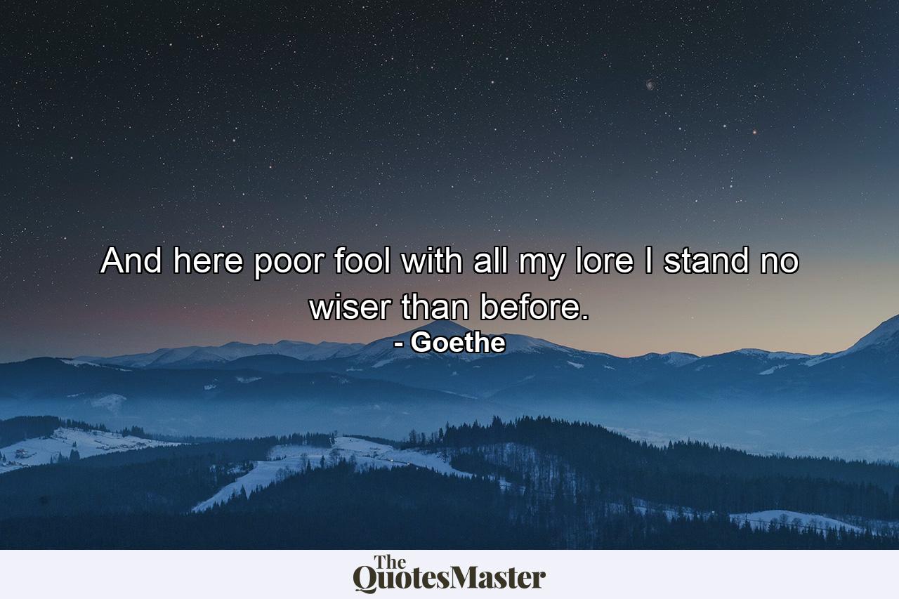 And here  poor fool  with all my lore I stand no wiser than before. - Quote by Goethe