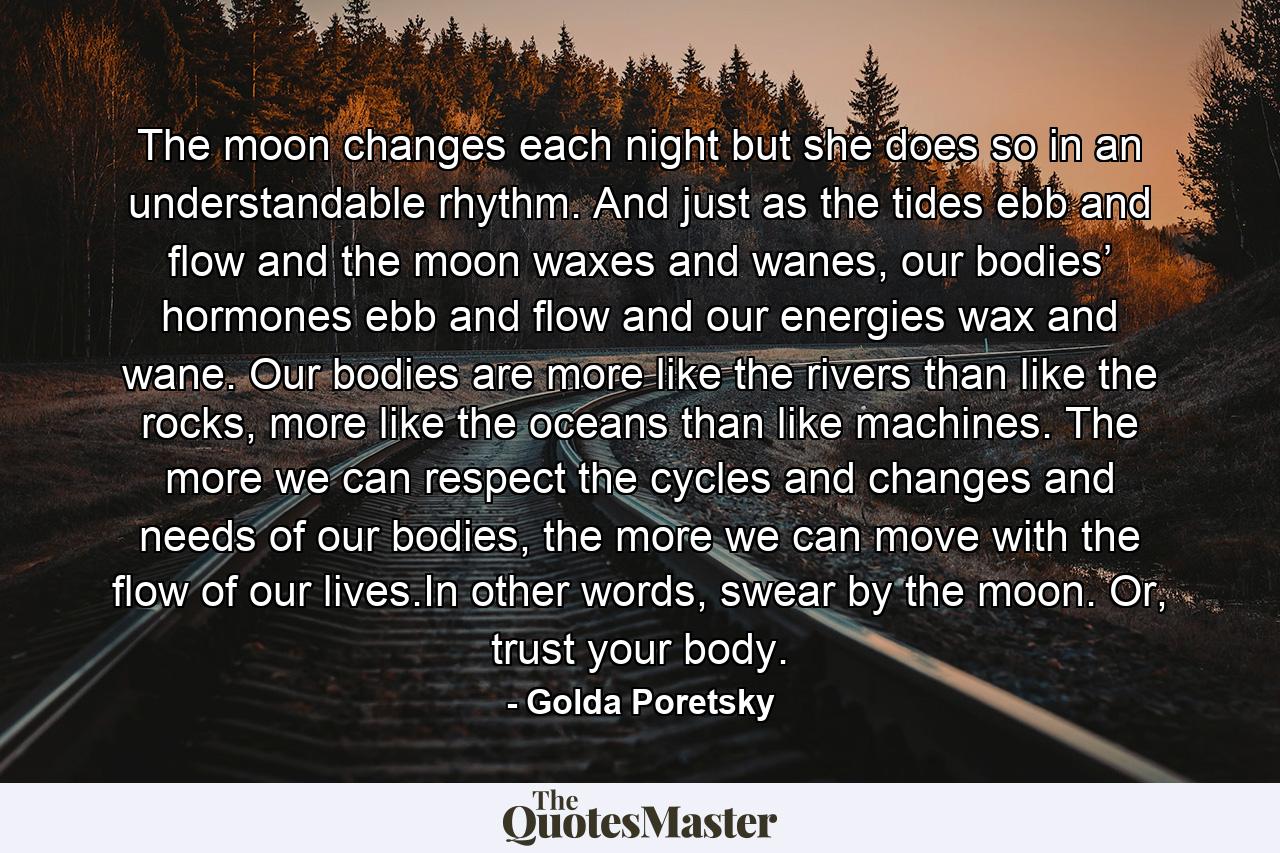 The moon changes each night but she does so in an understandable rhythm. And just as the tides ebb and flow and the moon waxes and wanes, our bodies’ hormones ebb and flow and our energies wax and wane. Our bodies are more like the rivers than like the rocks, more like the oceans than like machines. The more we can respect the cycles and changes and needs of our bodies, the more we can move with the flow of our lives.In other words, swear by the moon. Or, trust your body. - Quote by Golda Poretsky