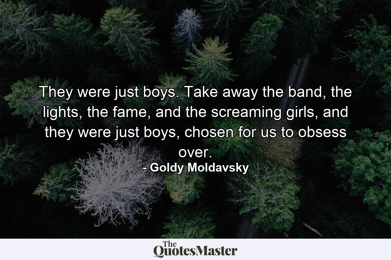 They were just boys. Take away the band, the lights, the fame, and the screaming girls, and they were just boys, chosen for us to obsess over. - Quote by Goldy Moldavsky