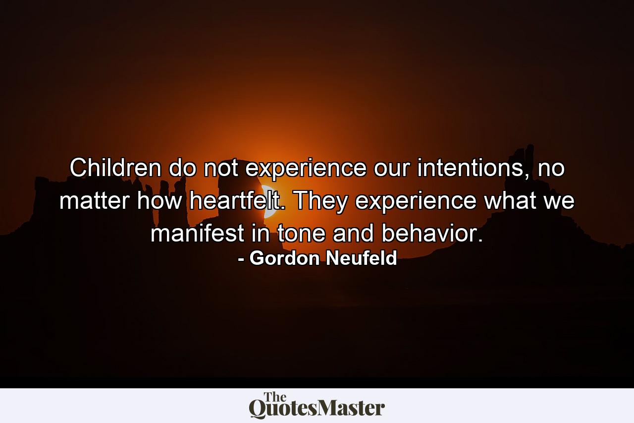 Children do not experience our intentions, no matter how heartfelt. They experience what we manifest in tone and behavior. - Quote by Gordon Neufeld