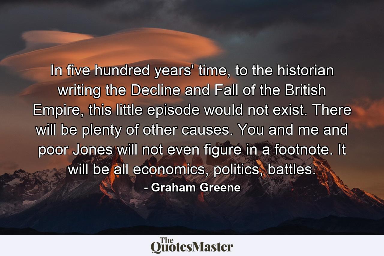 In five hundred years' time, to the historian writing the Decline and Fall of the British Empire, this little episode would not exist. There will be plenty of other causes. You and me and poor Jones will not even figure in a footnote. It will be all economics, politics, battles. - Quote by Graham Greene