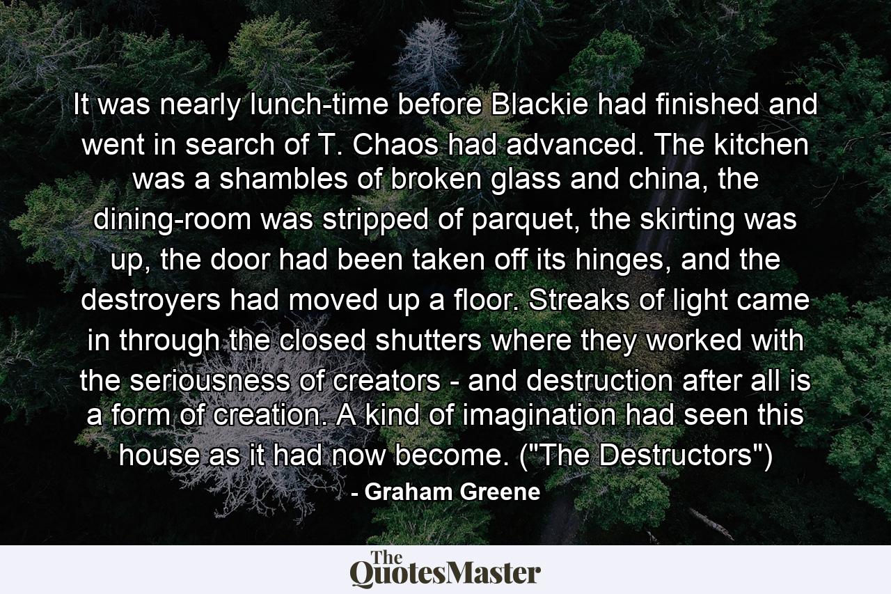 It was nearly lunch-time before Blackie had finished and went in search of T. Chaos had advanced. The kitchen was a shambles of broken glass and china, the dining-room was stripped of parquet, the skirting was up, the door had been taken off its hinges, and the destroyers had moved up a floor. Streaks of light came in through the closed shutters where they worked with the seriousness of creators - and destruction after all is a form of creation. A kind of imagination had seen this house as it had now become. (