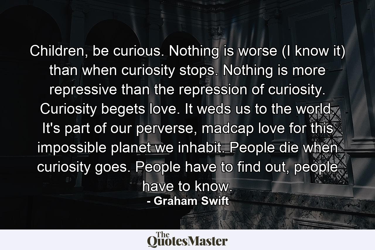 Children, be curious. Nothing is worse (I know it) than when curiosity stops. Nothing is more repressive than the repression of curiosity. Curiosity begets love. It weds us to the world. It's part of our perverse, madcap love for this impossible planet we inhabit. People die when curiosity goes. People have to find out, people have to know. - Quote by Graham Swift