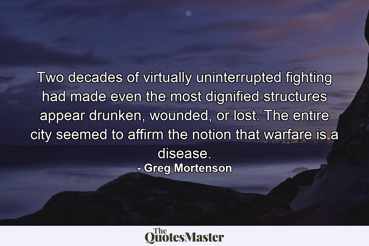 Two decades of virtually uninterrupted fighting had made even the most dignified structures appear drunken, wounded, or lost. The entire city seemed to affirm the notion that warfare is a disease. - Quote by Greg Mortenson