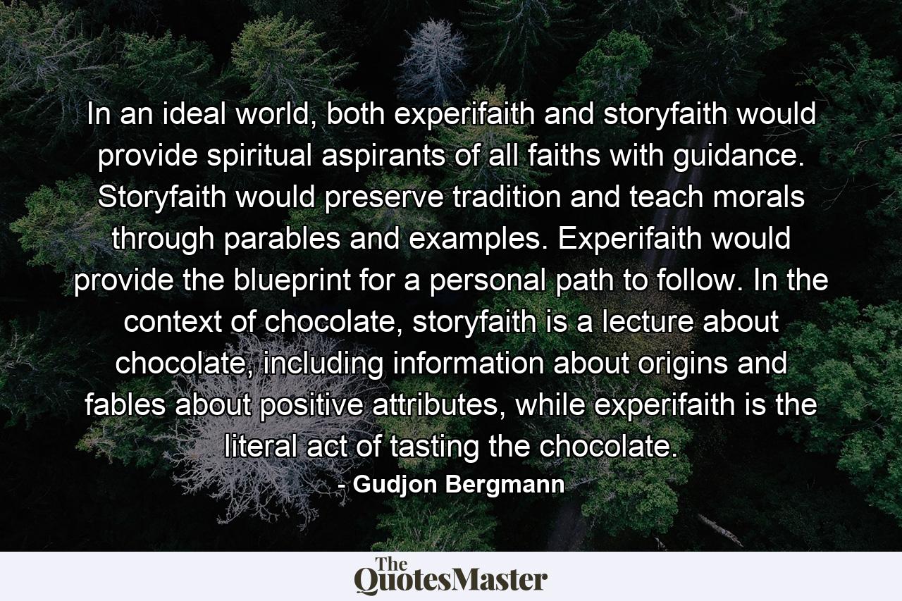 In an ideal world, both experifaith and storyfaith would provide spiritual aspirants of all faiths with guidance. Storyfaith would preserve tradition and teach morals through parables and examples. Experifaith would provide the blueprint for a personal path to follow. In the context of chocolate, storyfaith is a lecture about chocolate, including information about origins and fables about positive attributes, while experifaith is the literal act of tasting the chocolate. - Quote by Gudjon Bergmann