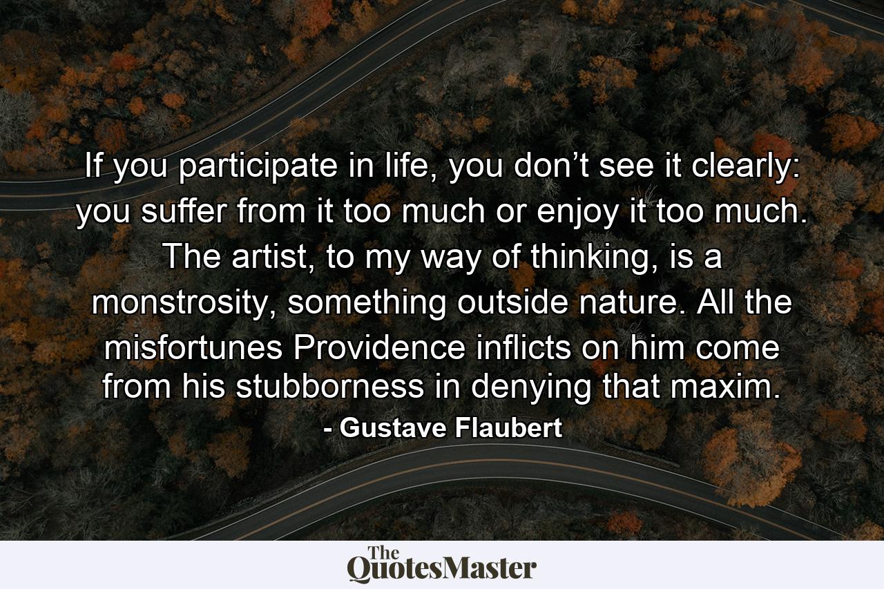 If you participate in life, you don’t see it clearly: you suffer from it too much or enjoy it too much. The artist, to my way of thinking, is a monstrosity, something outside nature. All the misfortunes Providence inflicts on him come from his stubborness in denying that maxim. - Quote by Gustave Flaubert