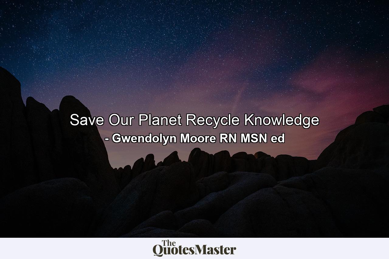 Save Our Planet Recycle Knowledge - Quote by Gwendolyn Moore RN MSN ed