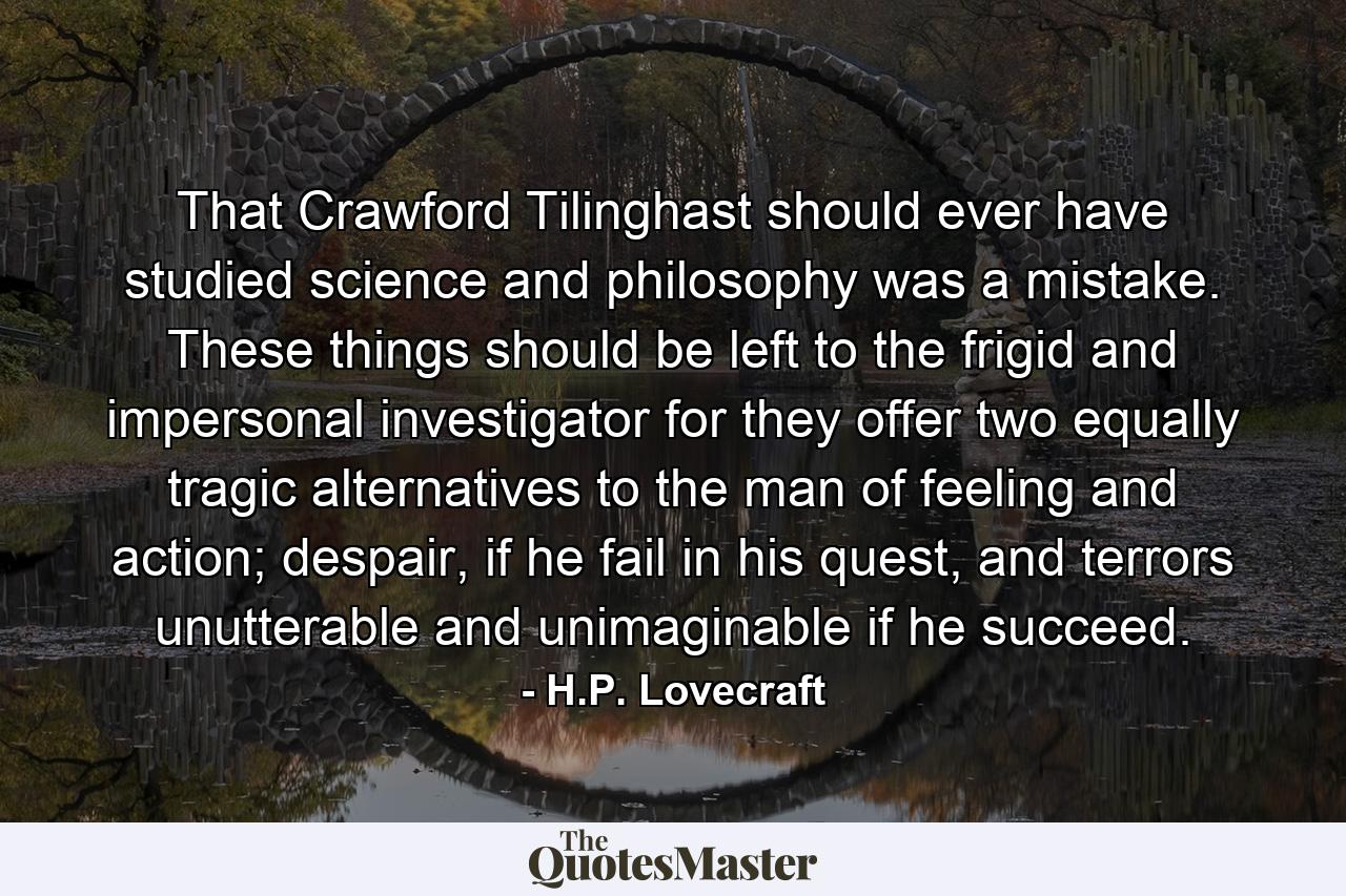 That Crawford Tilinghast should ever have studied science and philosophy was a mistake. These things should be left to the frigid and impersonal investigator for they offer two equally tragic alternatives to the man of feeling and action; despair, if he fail in his quest, and terrors unutterable and unimaginable if he succeed. - Quote by H.P. Lovecraft