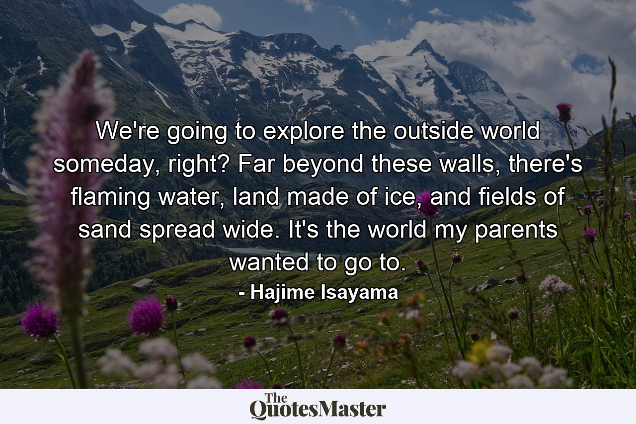 We're going to explore the outside world someday, right? Far beyond these walls, there's flaming water, land made of ice, and fields of sand spread wide. It's the world my parents wanted to go to. - Quote by Hajime Isayama