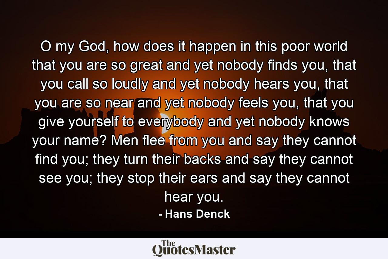 O my God, how does it happen in this poor world that you are so great and yet nobody finds you, that you call so loudly and yet nobody hears you, that you are so near and yet nobody feels you, that you give yourself to everybody and yet nobody knows your name? Men flee from you and say they cannot find you; they turn their backs and say they cannot see you; they stop their ears and say they cannot hear you. - Quote by Hans Denck