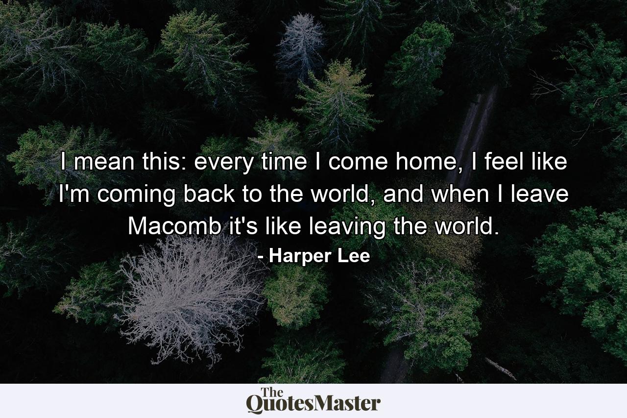 I mean this: every time I come home, I feel like I'm coming back to the world, and when I leave Macomb it's like leaving the world. - Quote by Harper Lee