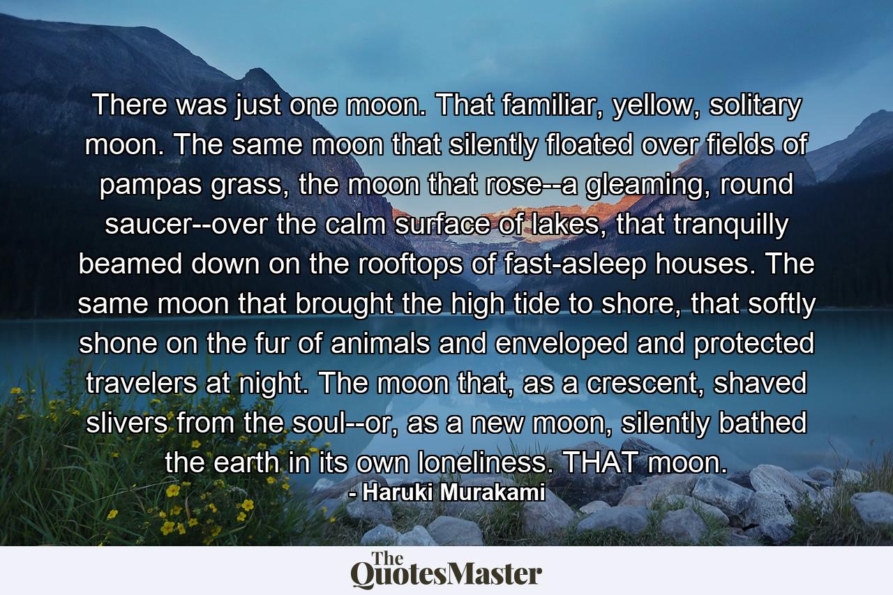 There was just one moon. That familiar, yellow, solitary moon. The same moon that silently floated over fields of pampas grass, the moon that rose--a gleaming, round saucer--over the calm surface of lakes, that tranquilly beamed down on the rooftops of fast-asleep houses. The same moon that brought the high tide to shore, that softly shone on the fur of animals and enveloped and protected travelers at night. The moon that, as a crescent, shaved slivers from the soul--or, as a new moon, silently bathed the earth in its own loneliness. THAT moon. - Quote by Haruki Murakami