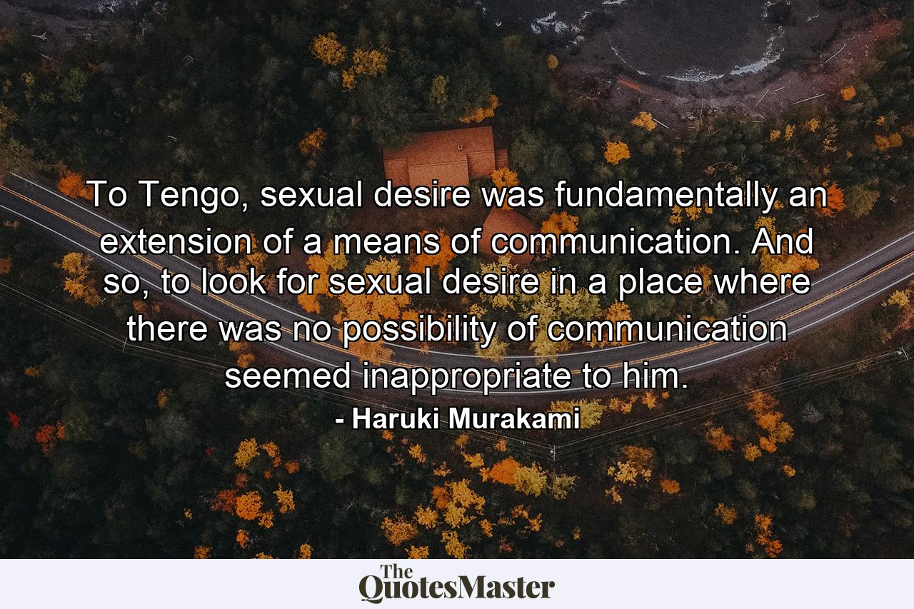 To Tengo, sexual desire was fundamentally an extension of a means of communication. And so, to look for sexual desire in a place where there was no possibility of communication seemed inappropriate to him. - Quote by Haruki Murakami