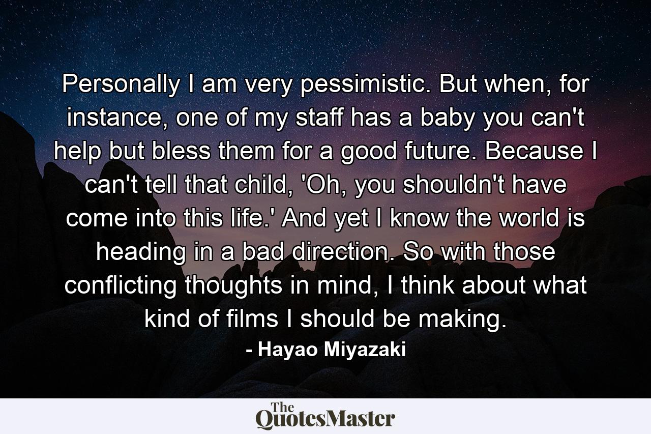 Personally I am very pessimistic. But when, for instance, one of my staff has a baby you can't help but bless them for a good future. Because I can't tell that child, 'Oh, you shouldn't have come into this life.' And yet I know the world is heading in a bad direction. So with those conflicting thoughts in mind, I think about what kind of films I should be making. - Quote by Hayao Miyazaki