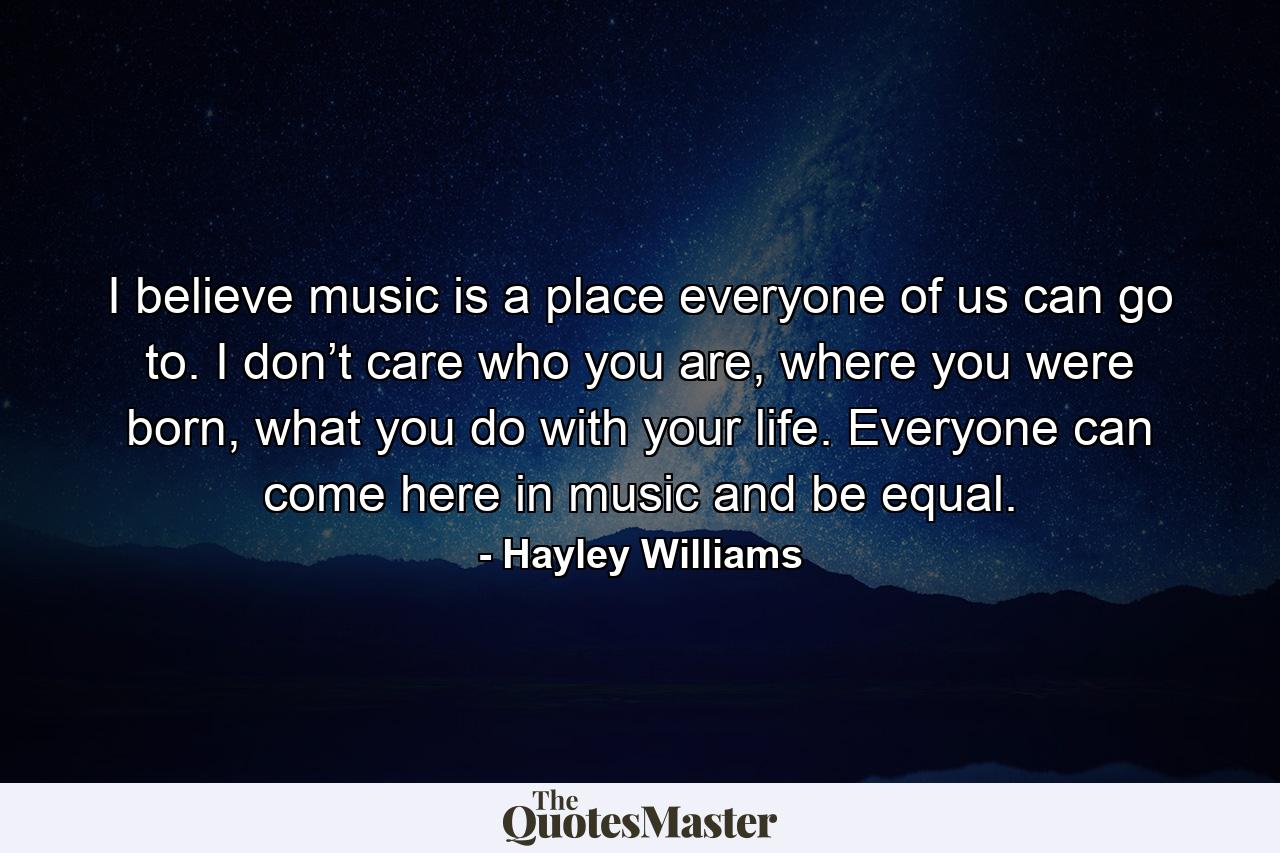 I believe music is a place everyone of us can go to. I don’t care who you are, where you were born, what you do with your life. Everyone can come here in music and be equal. - Quote by Hayley Williams