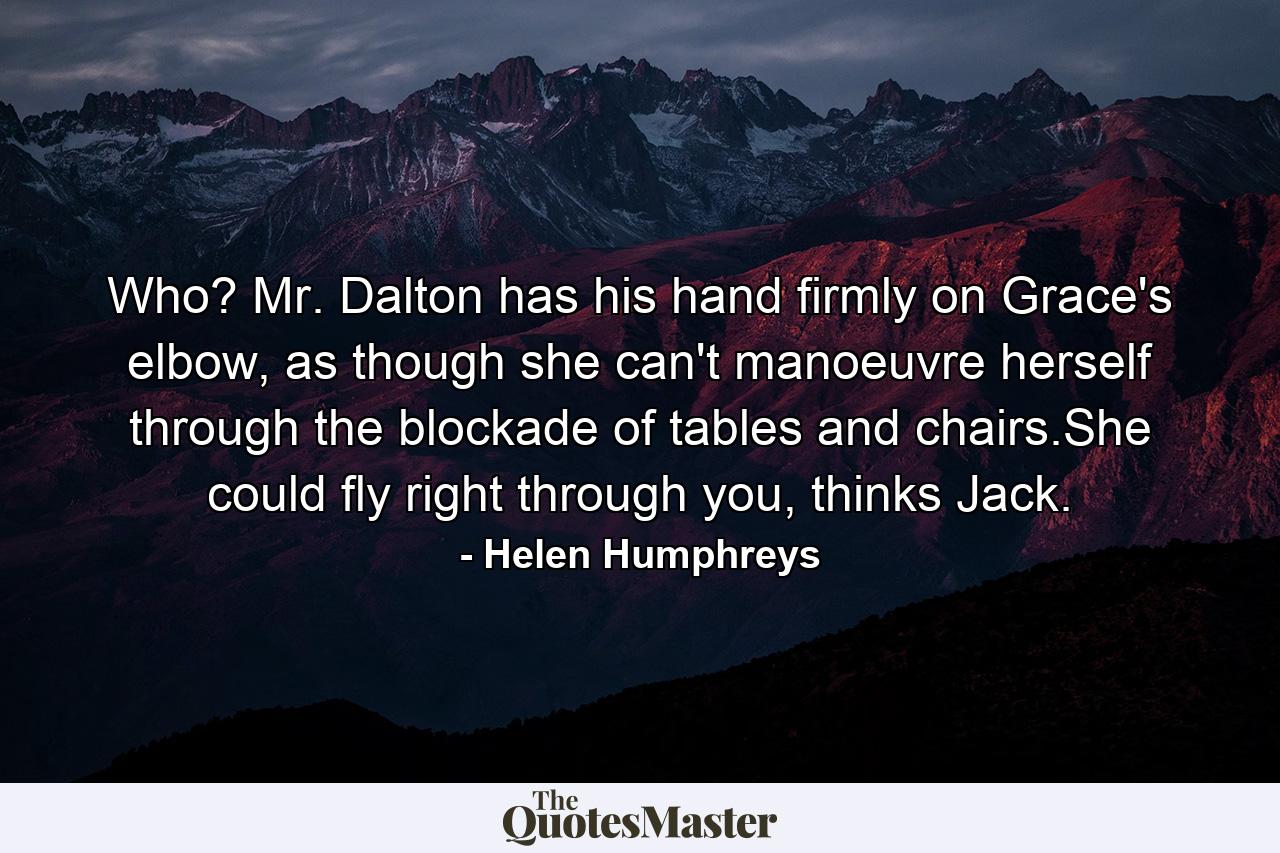 Who? Mr. Dalton has his hand firmly on Grace's elbow, as though she can't manoeuvre herself through the blockade of tables and chairs.She could fly right through you, thinks Jack. - Quote by Helen Humphreys