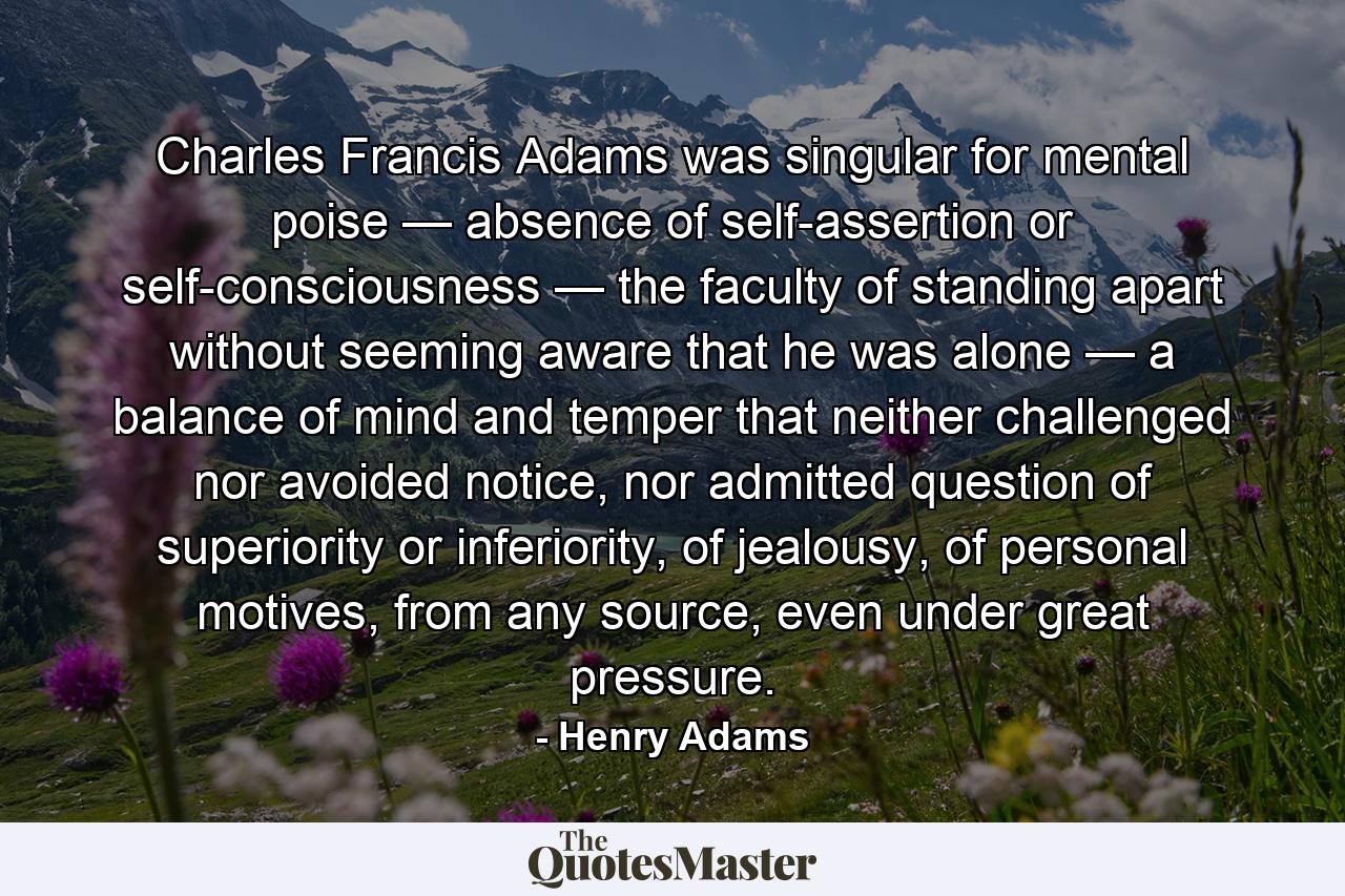 Charles Francis Adams was singular for mental poise — absence of self-assertion or self-consciousness — the faculty of standing apart without seeming aware that he was alone — a balance of mind and temper that neither challenged nor avoided notice, nor admitted question of superiority or inferiority, of jealousy, of personal motives, from any source, even under great pressure. - Quote by Henry Adams