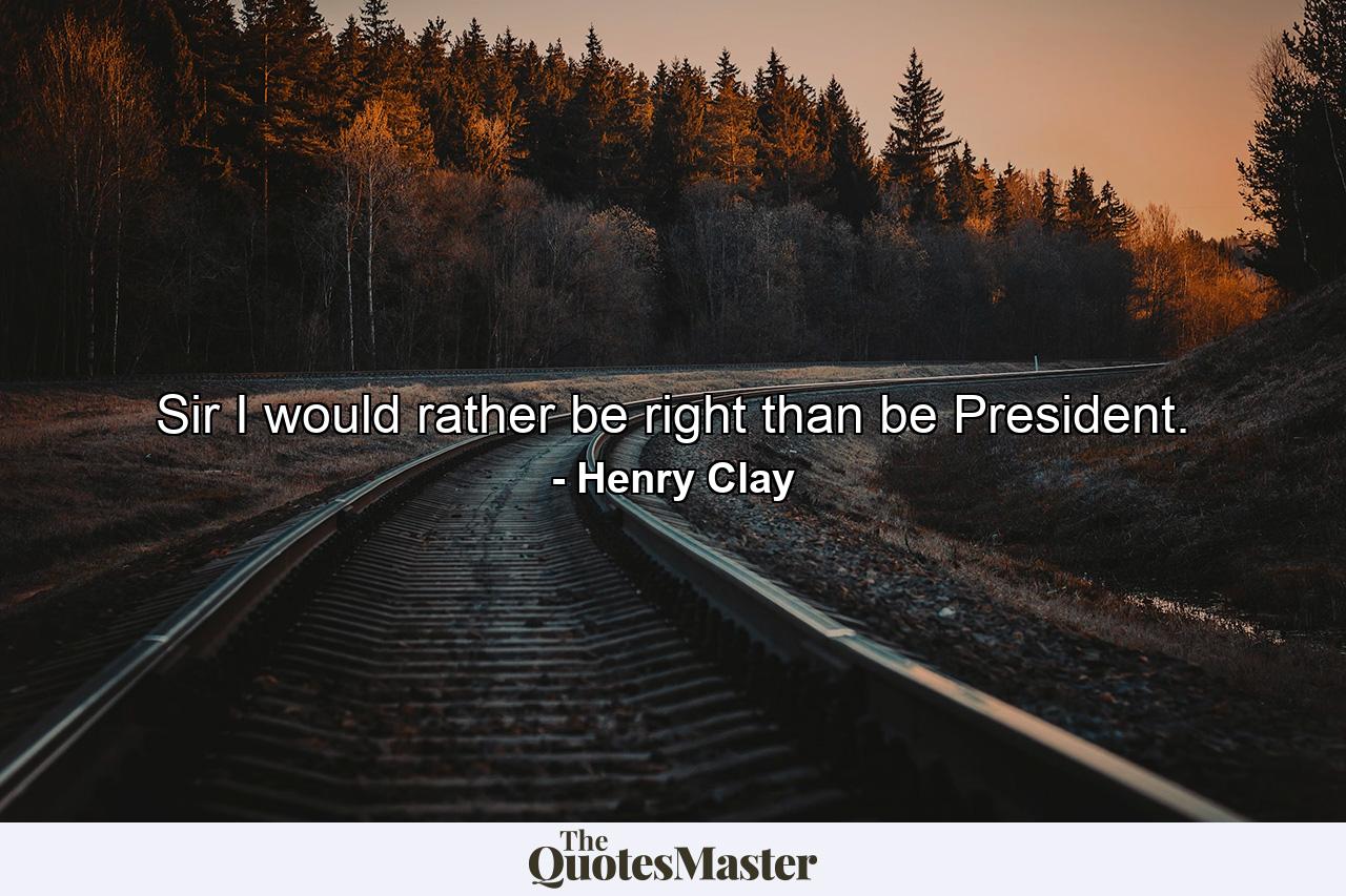 Sir  I would rather be right than be President. - Quote by Henry Clay